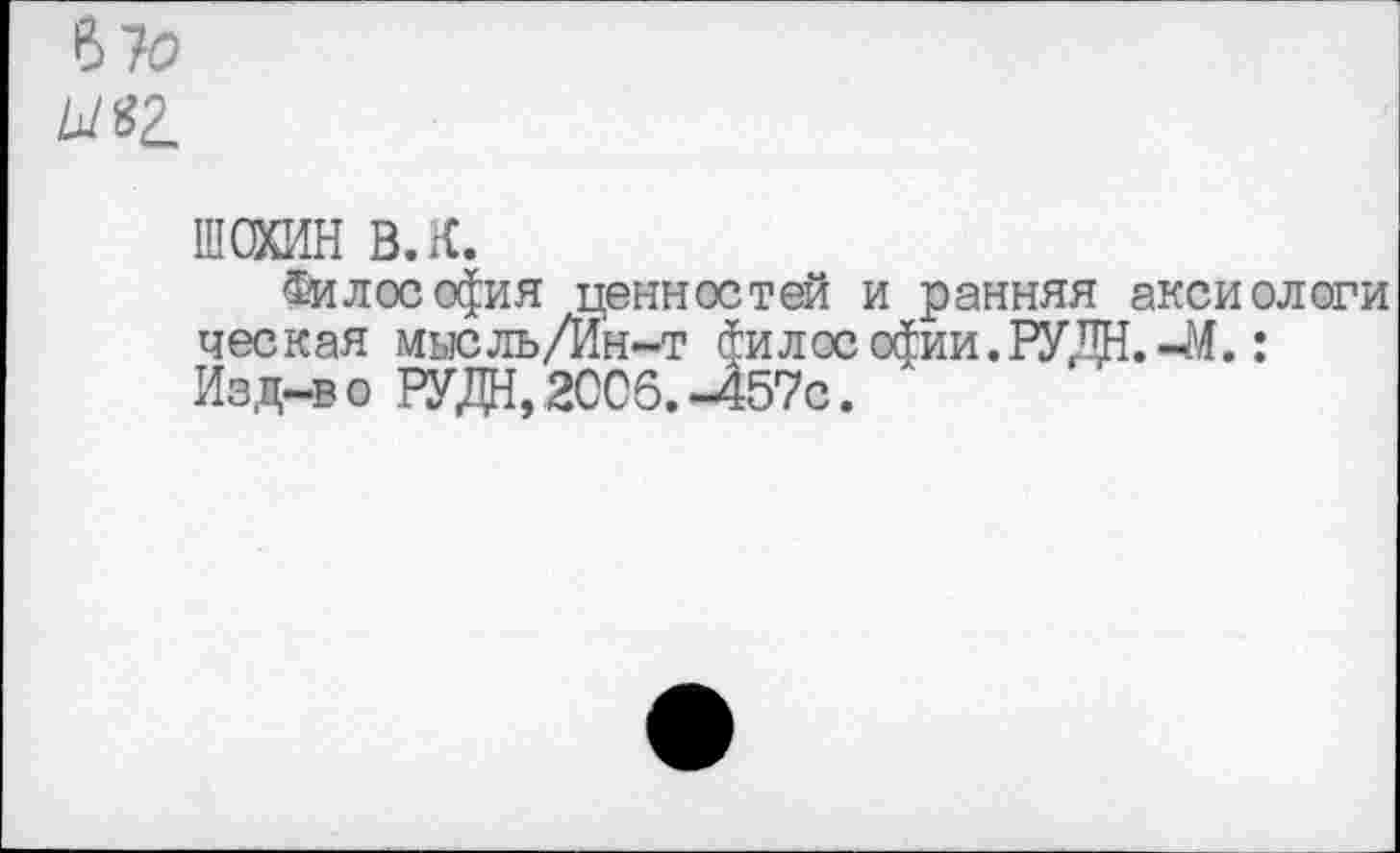 ﻿670
ШОХИН в. к.
Философия ценностей и ранняя аксиологи ческая мыс ль/Ин-т философии.РУДН.-М.: Изд-во РУДН,2СС6.-457с.